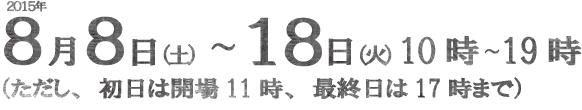 日時：2015年8月8日（土）～18日（火）10時～19時（初日は11時から、最終日は17時まで）