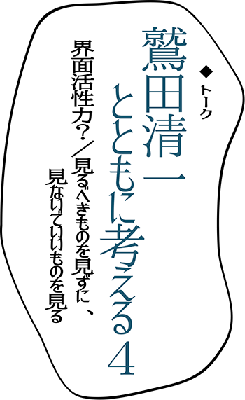 トーク　鷲田清一とともに考える４　「界面活性力？／見るべきものを見ずに、見ないでいいものを見る」